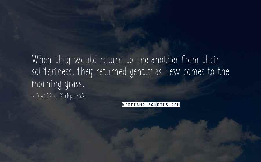 David Paul Kirkpatrick Quotes: When they would return to one another from their solitariness, they returned gently as dew comes to the morning grass.