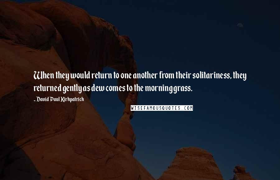 David Paul Kirkpatrick Quotes: When they would return to one another from their solitariness, they returned gently as dew comes to the morning grass.