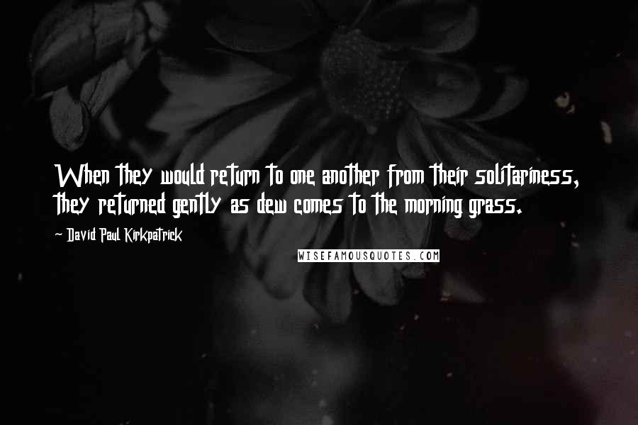 David Paul Kirkpatrick Quotes: When they would return to one another from their solitariness, they returned gently as dew comes to the morning grass.