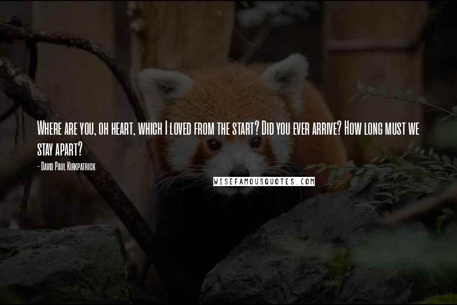 David Paul Kirkpatrick Quotes: Where are you, oh heart, which I loved from the start? Did you ever arrive? How long must we stay apart?