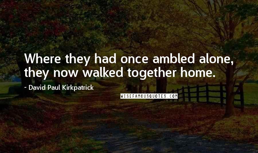 David Paul Kirkpatrick Quotes: Where they had once ambled alone, they now walked together home.