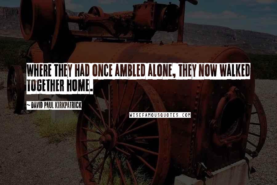 David Paul Kirkpatrick Quotes: Where they had once ambled alone, they now walked together home.