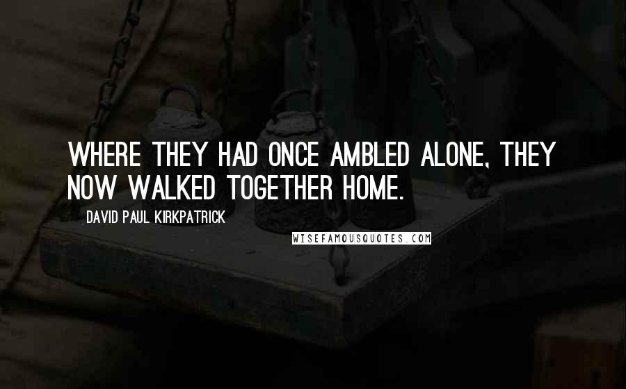 David Paul Kirkpatrick Quotes: Where they had once ambled alone, they now walked together home.