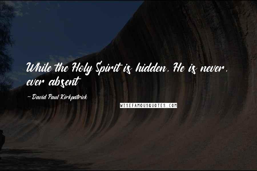 David Paul Kirkpatrick Quotes: While the Holy Spirit is hidden, He is never, ever absent