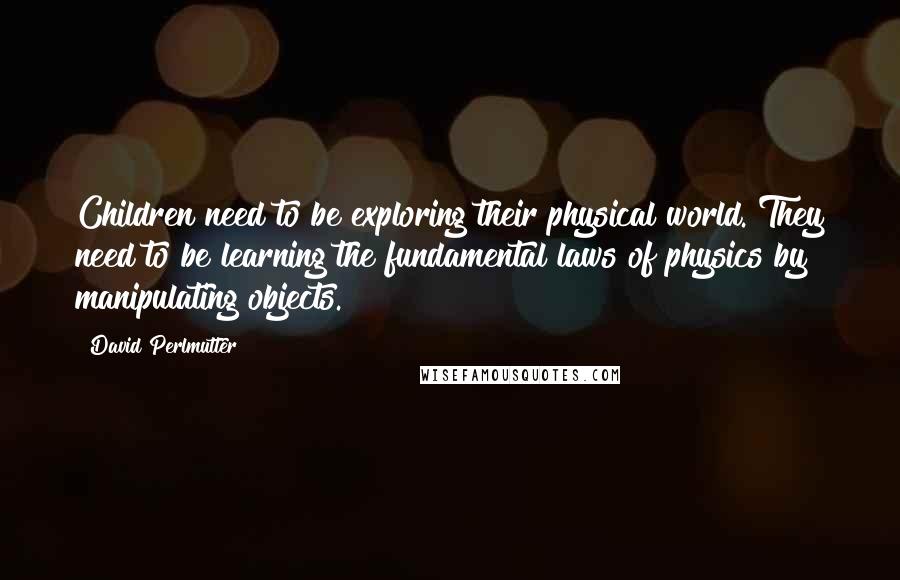 David Perlmutter Quotes: Children need to be exploring their physical world. They need to be learning the fundamental laws of physics by manipulating objects.