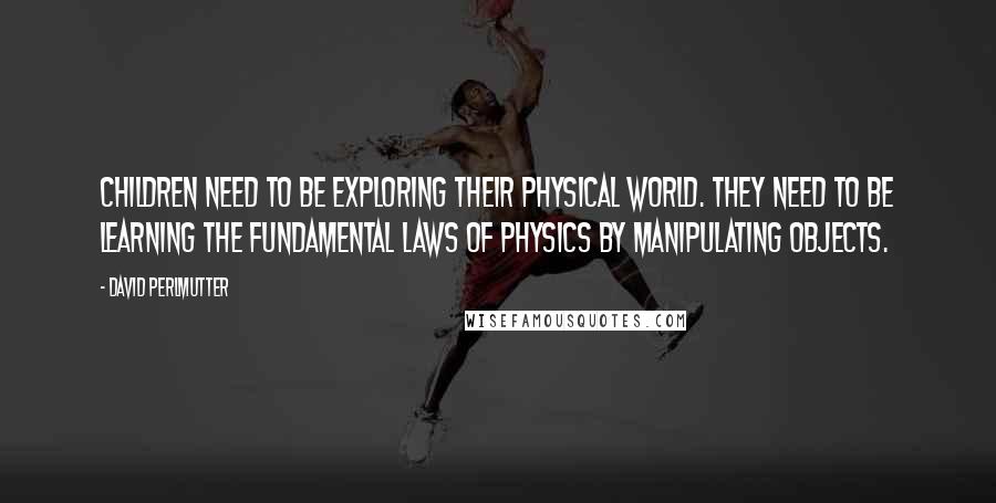 David Perlmutter Quotes: Children need to be exploring their physical world. They need to be learning the fundamental laws of physics by manipulating objects.