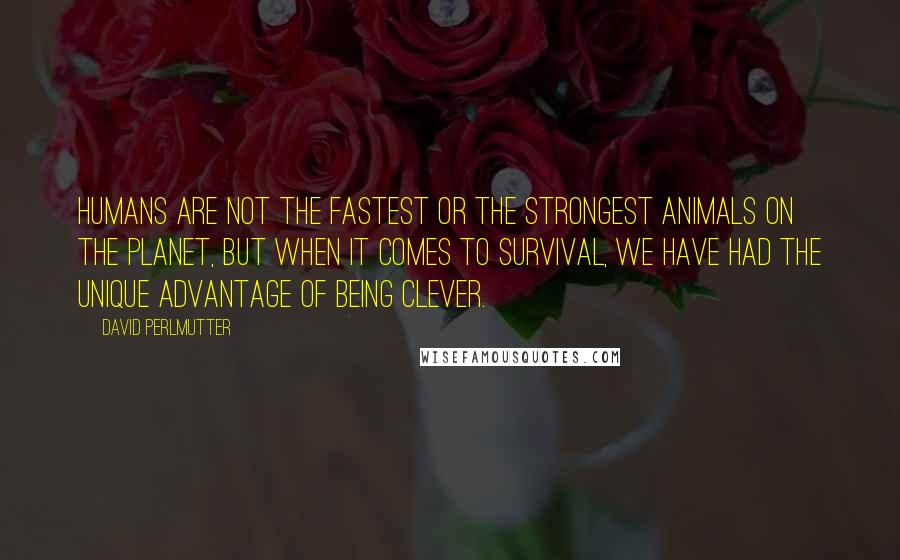 David Perlmutter Quotes: Humans are not the fastest or the strongest animals on the planet, but when it comes to survival, we have had the unique advantage of being clever.