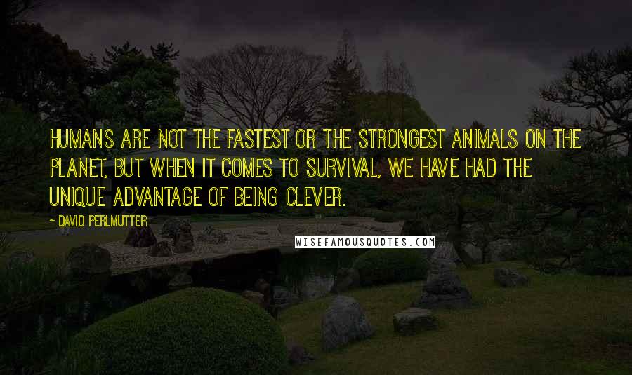 David Perlmutter Quotes: Humans are not the fastest or the strongest animals on the planet, but when it comes to survival, we have had the unique advantage of being clever.