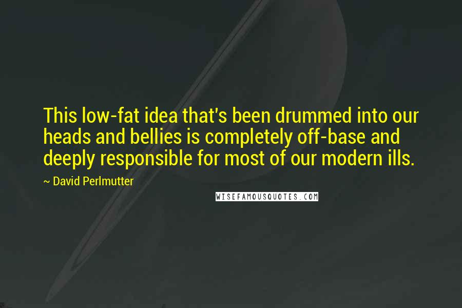 David Perlmutter Quotes: This low-fat idea that's been drummed into our heads and bellies is completely off-base and deeply responsible for most of our modern ills.