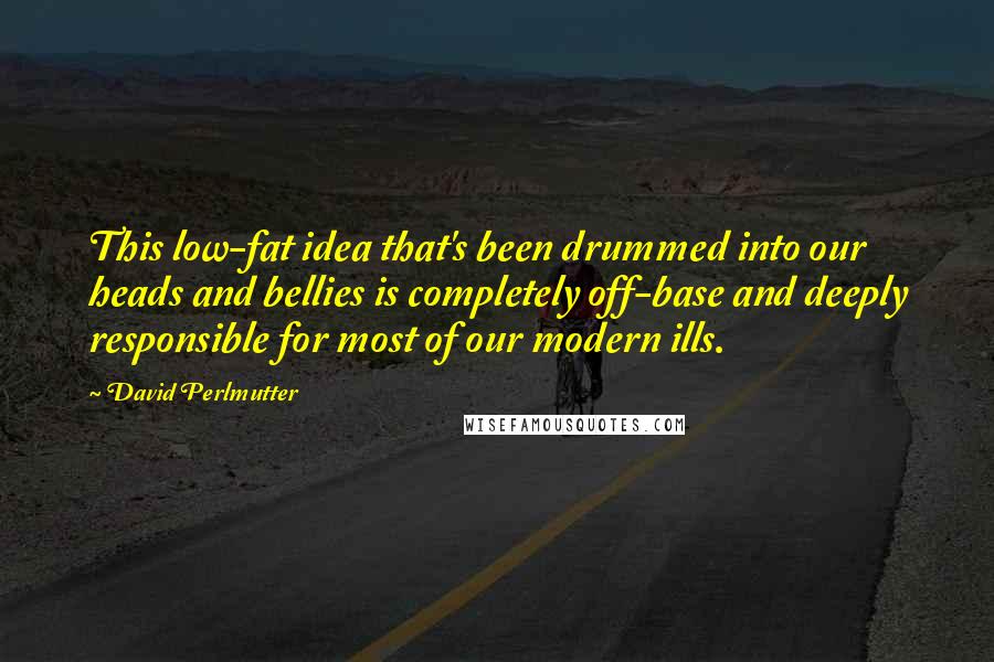 David Perlmutter Quotes: This low-fat idea that's been drummed into our heads and bellies is completely off-base and deeply responsible for most of our modern ills.