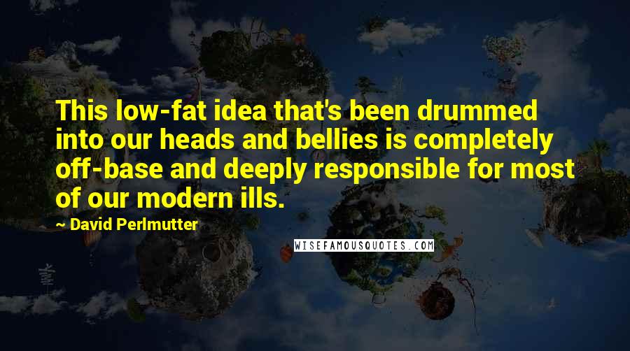 David Perlmutter Quotes: This low-fat idea that's been drummed into our heads and bellies is completely off-base and deeply responsible for most of our modern ills.