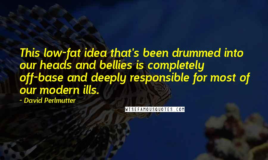 David Perlmutter Quotes: This low-fat idea that's been drummed into our heads and bellies is completely off-base and deeply responsible for most of our modern ills.