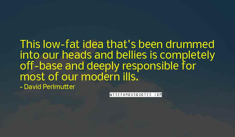 David Perlmutter Quotes: This low-fat idea that's been drummed into our heads and bellies is completely off-base and deeply responsible for most of our modern ills.