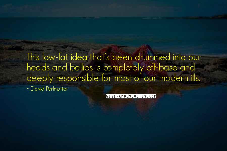 David Perlmutter Quotes: This low-fat idea that's been drummed into our heads and bellies is completely off-base and deeply responsible for most of our modern ills.