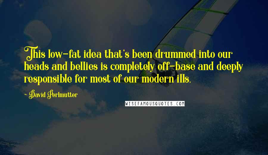 David Perlmutter Quotes: This low-fat idea that's been drummed into our heads and bellies is completely off-base and deeply responsible for most of our modern ills.