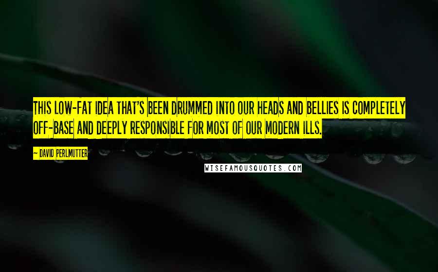 David Perlmutter Quotes: This low-fat idea that's been drummed into our heads and bellies is completely off-base and deeply responsible for most of our modern ills.