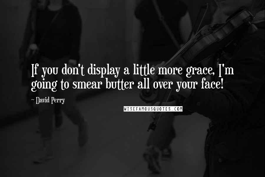 David Perry Quotes: If you don't display a little more grace, I'm going to smear butter all over your face!