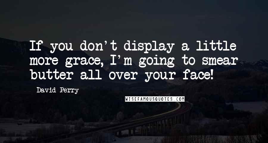 David Perry Quotes: If you don't display a little more grace, I'm going to smear butter all over your face!