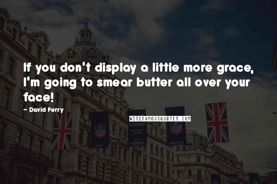 David Perry Quotes: If you don't display a little more grace, I'm going to smear butter all over your face!