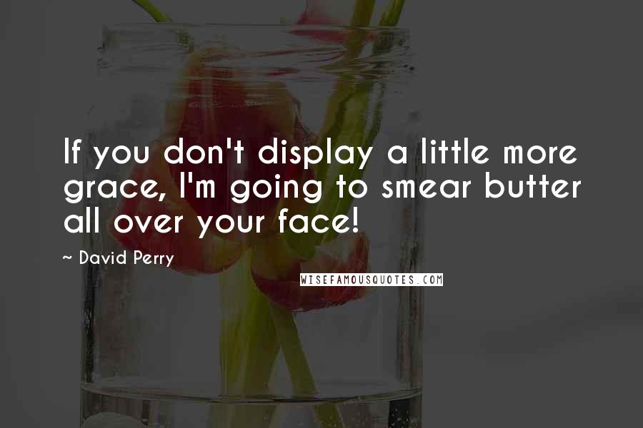David Perry Quotes: If you don't display a little more grace, I'm going to smear butter all over your face!