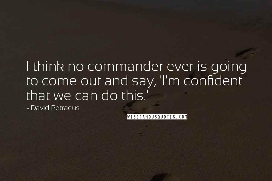 David Petraeus Quotes: I think no commander ever is going to come out and say, 'I'm confident that we can do this.'