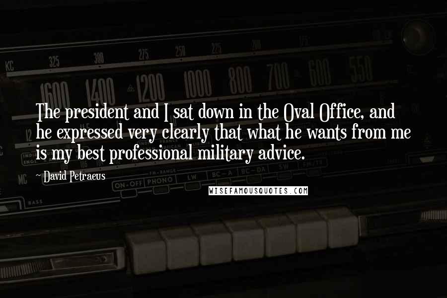 David Petraeus Quotes: The president and I sat down in the Oval Office, and he expressed very clearly that what he wants from me is my best professional military advice.