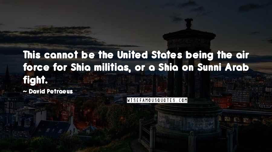 David Petraeus Quotes: This cannot be the United States being the air force for Shia militias, or a Shia on Sunni Arab fight.