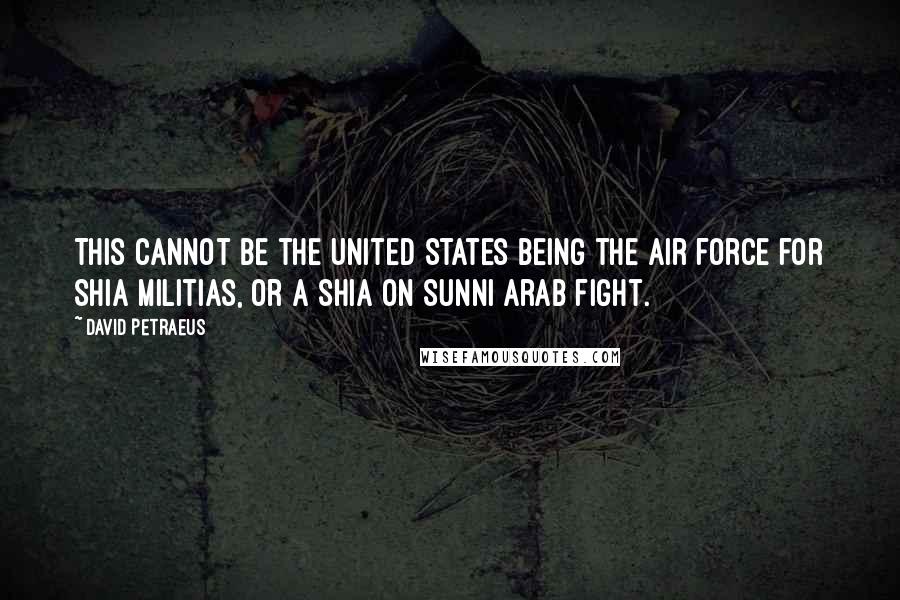 David Petraeus Quotes: This cannot be the United States being the air force for Shia militias, or a Shia on Sunni Arab fight.