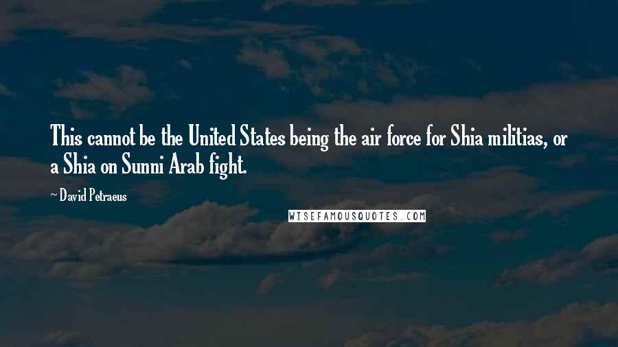 David Petraeus Quotes: This cannot be the United States being the air force for Shia militias, or a Shia on Sunni Arab fight.