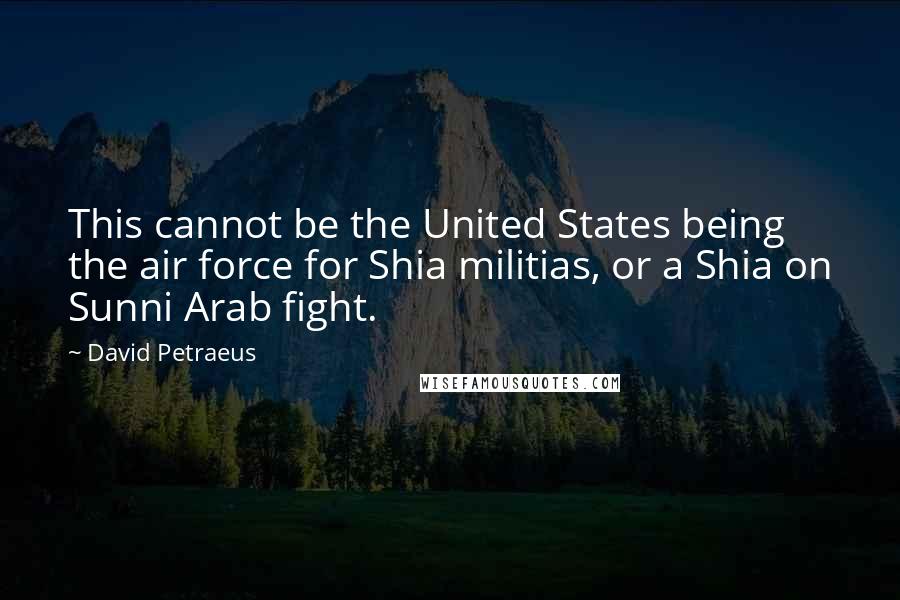 David Petraeus Quotes: This cannot be the United States being the air force for Shia militias, or a Shia on Sunni Arab fight.