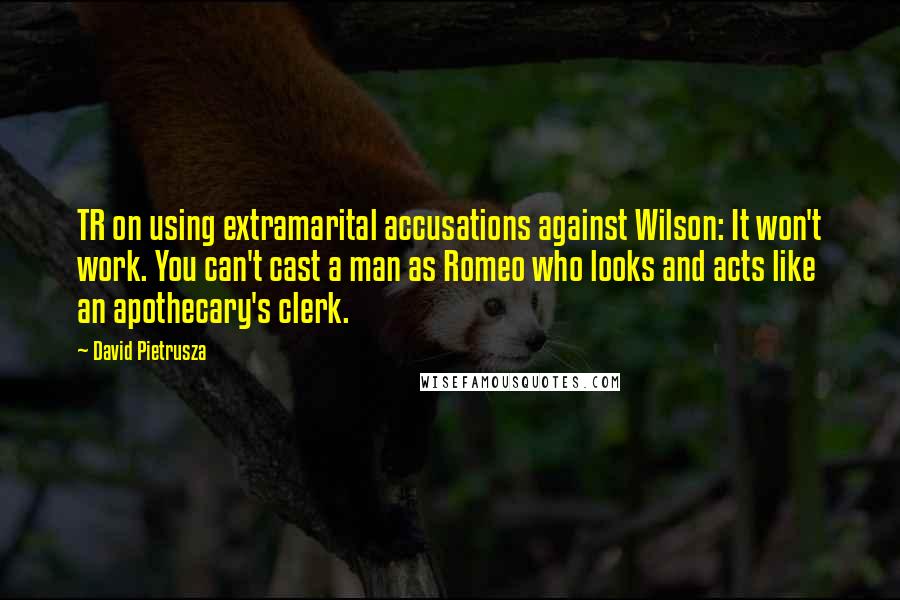 David Pietrusza Quotes: TR on using extramarital accusations against Wilson: It won't work. You can't cast a man as Romeo who looks and acts like an apothecary's clerk.