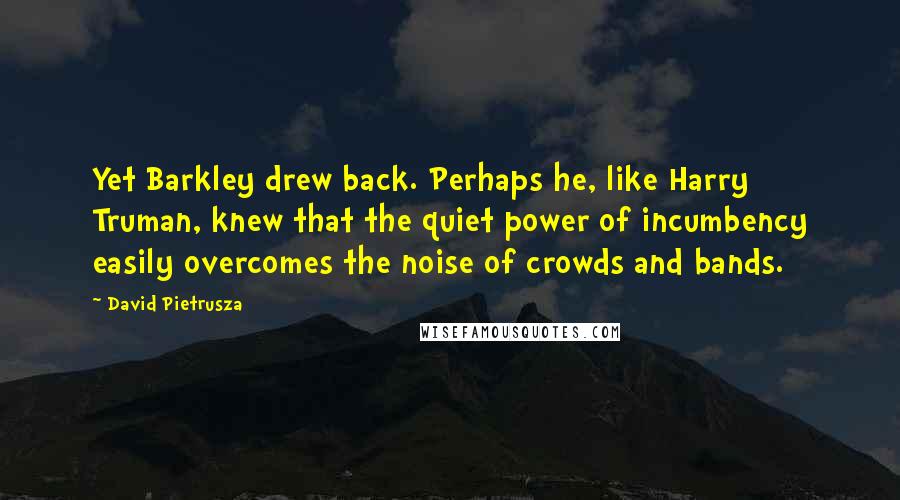 David Pietrusza Quotes: Yet Barkley drew back. Perhaps he, like Harry Truman, knew that the quiet power of incumbency easily overcomes the noise of crowds and bands.