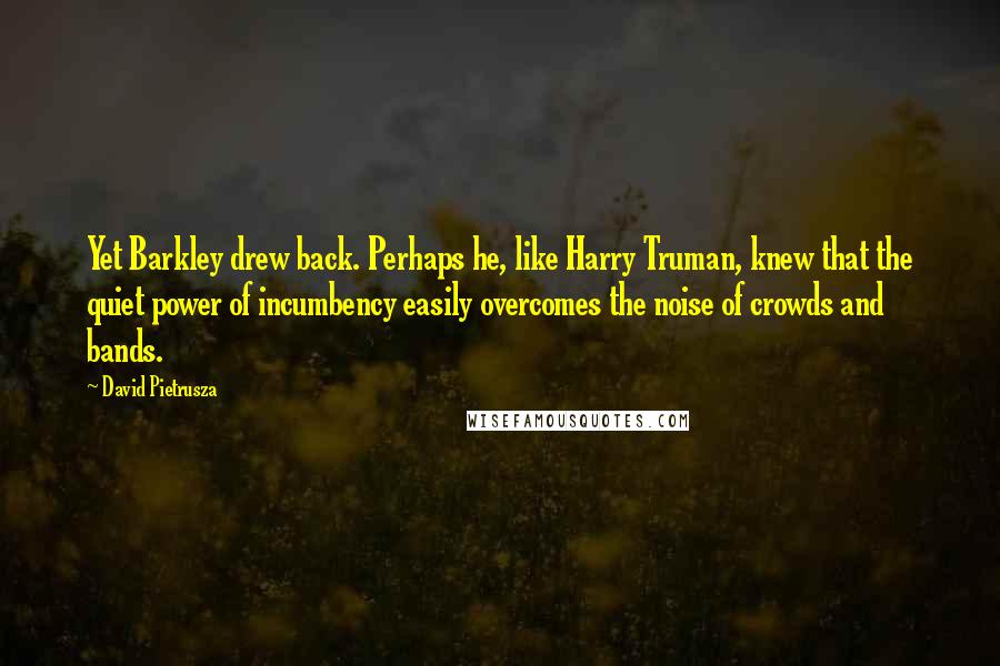 David Pietrusza Quotes: Yet Barkley drew back. Perhaps he, like Harry Truman, knew that the quiet power of incumbency easily overcomes the noise of crowds and bands.