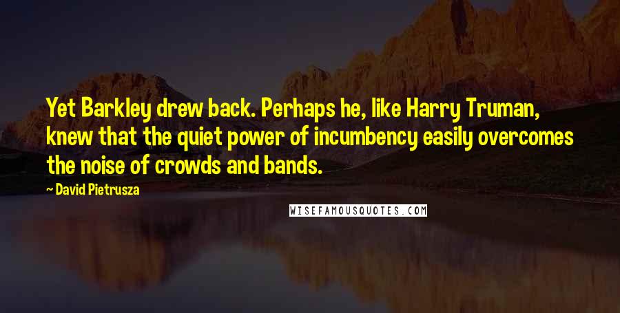 David Pietrusza Quotes: Yet Barkley drew back. Perhaps he, like Harry Truman, knew that the quiet power of incumbency easily overcomes the noise of crowds and bands.