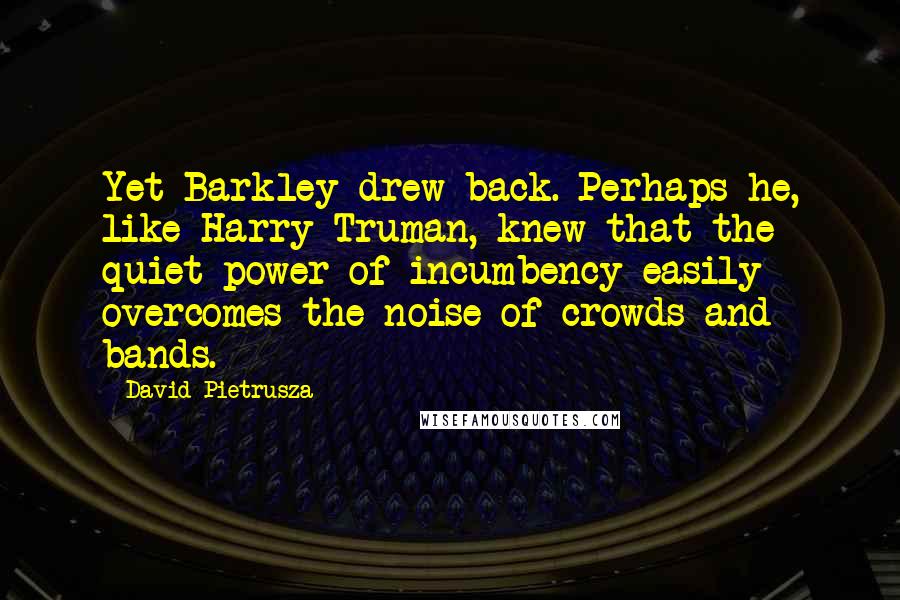 David Pietrusza Quotes: Yet Barkley drew back. Perhaps he, like Harry Truman, knew that the quiet power of incumbency easily overcomes the noise of crowds and bands.