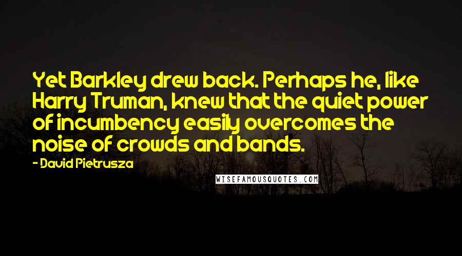 David Pietrusza Quotes: Yet Barkley drew back. Perhaps he, like Harry Truman, knew that the quiet power of incumbency easily overcomes the noise of crowds and bands.