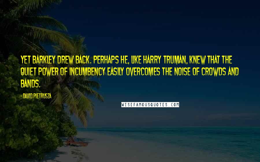 David Pietrusza Quotes: Yet Barkley drew back. Perhaps he, like Harry Truman, knew that the quiet power of incumbency easily overcomes the noise of crowds and bands.