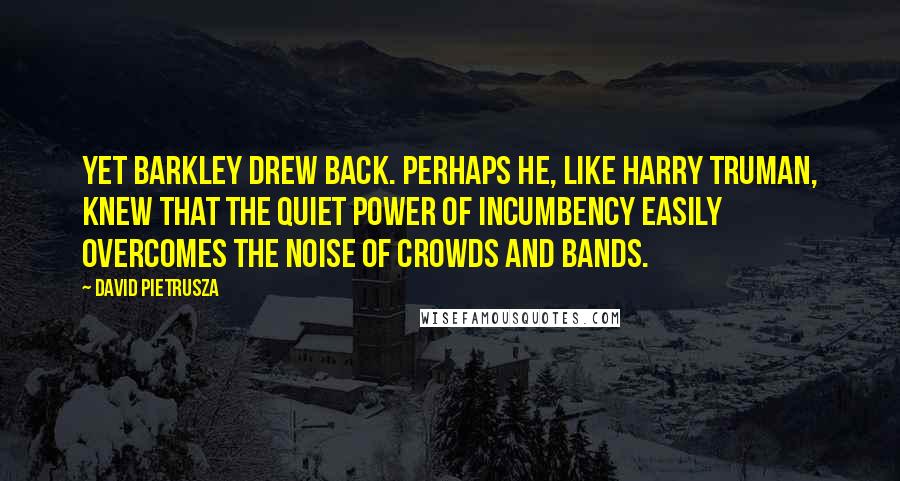 David Pietrusza Quotes: Yet Barkley drew back. Perhaps he, like Harry Truman, knew that the quiet power of incumbency easily overcomes the noise of crowds and bands.