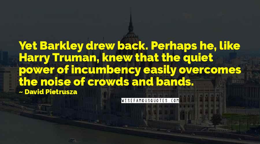 David Pietrusza Quotes: Yet Barkley drew back. Perhaps he, like Harry Truman, knew that the quiet power of incumbency easily overcomes the noise of crowds and bands.