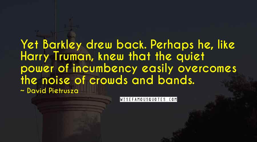 David Pietrusza Quotes: Yet Barkley drew back. Perhaps he, like Harry Truman, knew that the quiet power of incumbency easily overcomes the noise of crowds and bands.