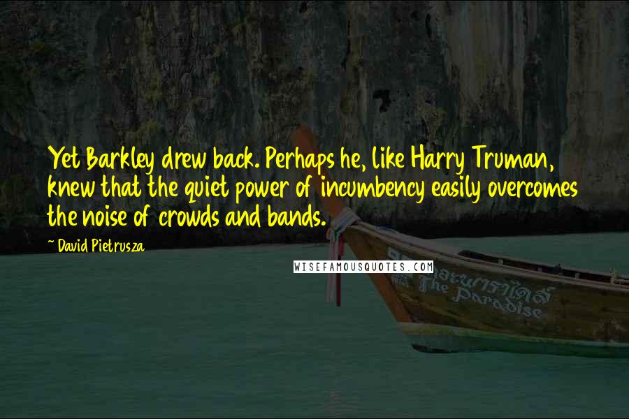 David Pietrusza Quotes: Yet Barkley drew back. Perhaps he, like Harry Truman, knew that the quiet power of incumbency easily overcomes the noise of crowds and bands.