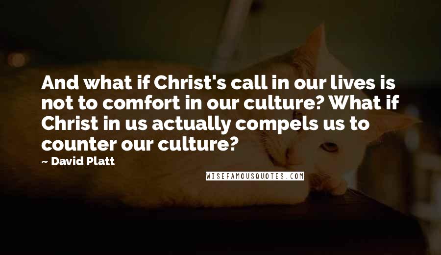 David Platt Quotes: And what if Christ's call in our lives is not to comfort in our culture? What if Christ in us actually compels us to counter our culture?