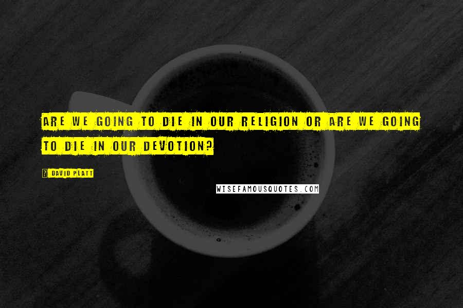 David Platt Quotes: Are We Going to die in our religion or are we going to die in our devotion?