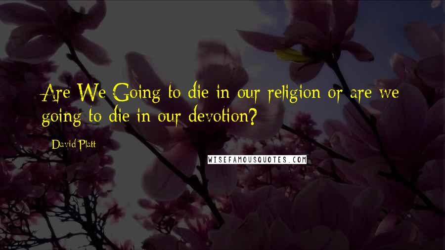 David Platt Quotes: Are We Going to die in our religion or are we going to die in our devotion?