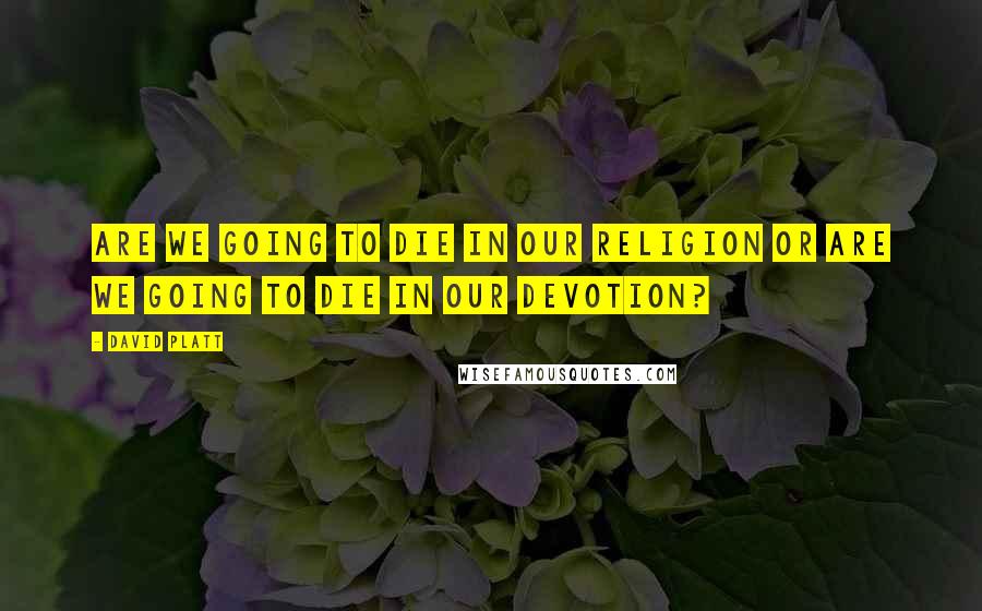 David Platt Quotes: Are We Going to die in our religion or are we going to die in our devotion?