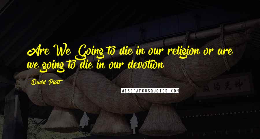 David Platt Quotes: Are We Going to die in our religion or are we going to die in our devotion?