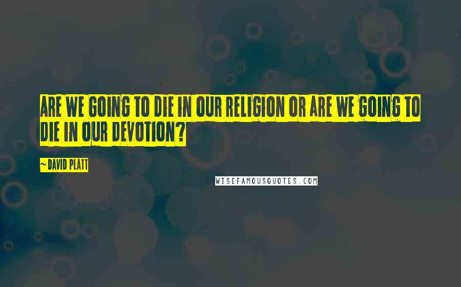 David Platt Quotes: Are We Going to die in our religion or are we going to die in our devotion?