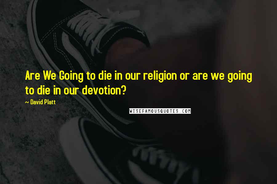 David Platt Quotes: Are We Going to die in our religion or are we going to die in our devotion?