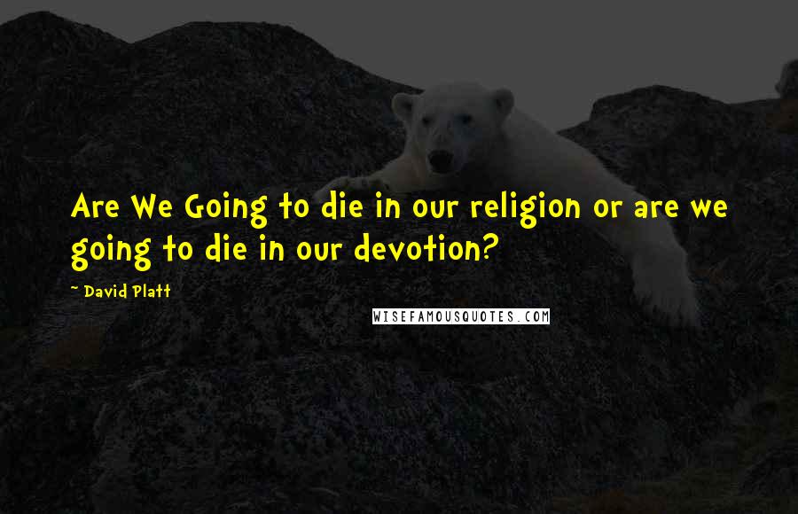 David Platt Quotes: Are We Going to die in our religion or are we going to die in our devotion?