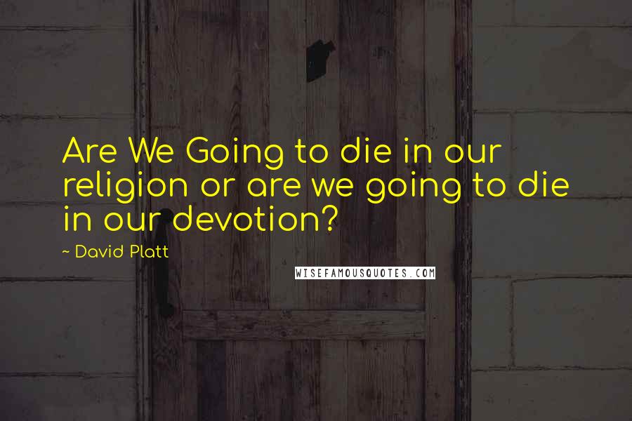 David Platt Quotes: Are We Going to die in our religion or are we going to die in our devotion?